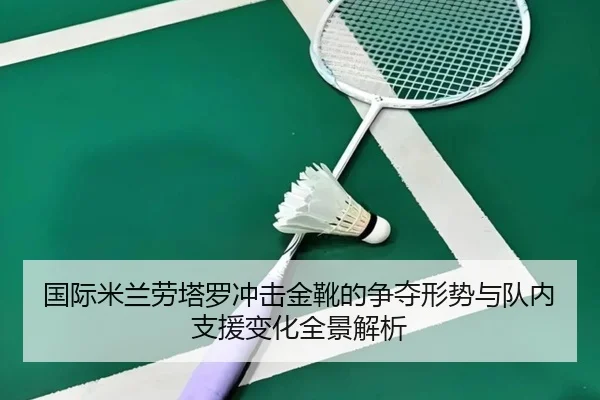 国际米兰劳塔罗冲击金靴的争夺形势与队内支援变化全景解析