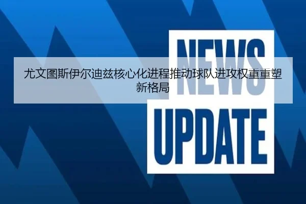 尤文图斯伊尔迪兹核心化进程推动球队进攻权重重塑新格局