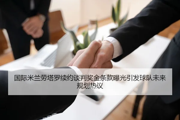 国际米兰劳塔罗续约谈判奖金条款曝光引发球队未来规划热议