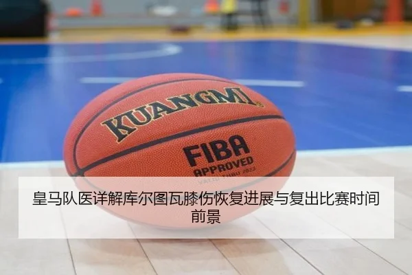 皇马队医详解库尔图瓦膝伤恢复进展与复出比赛时间前景