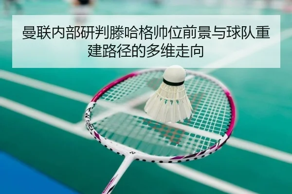 曼联内部研判滕哈格帅位前景与球队重建路径的多维走向